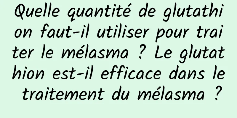 Quelle quantité de glutathion faut-il utiliser pour traiter le mélasma ? Le glutathion est-il efficace dans le traitement du mélasma ?