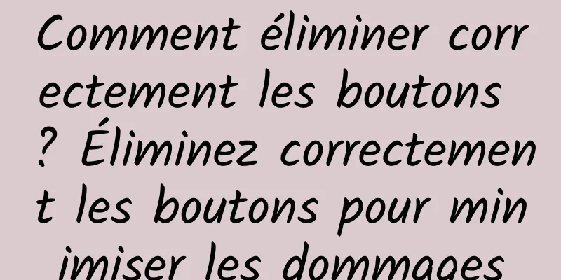Comment éliminer correctement les boutons ? Éliminez correctement les boutons pour minimiser les dommages