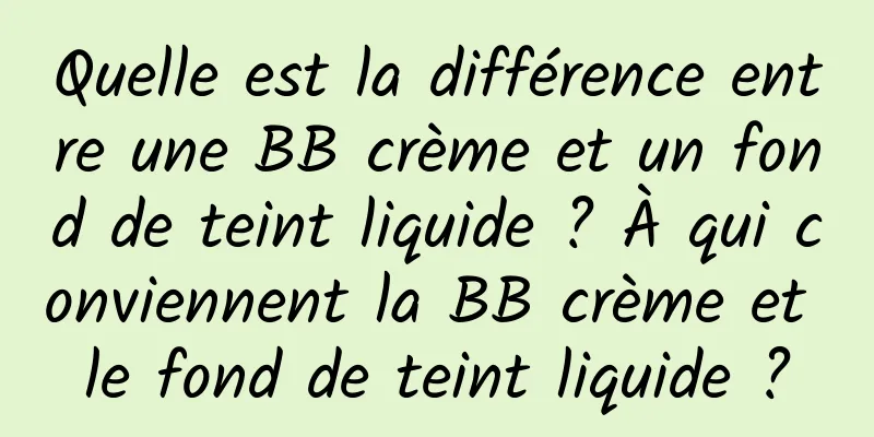 Quelle est la différence entre une BB crème et un fond de teint liquide ? À qui conviennent la BB crème et le fond de teint liquide ?