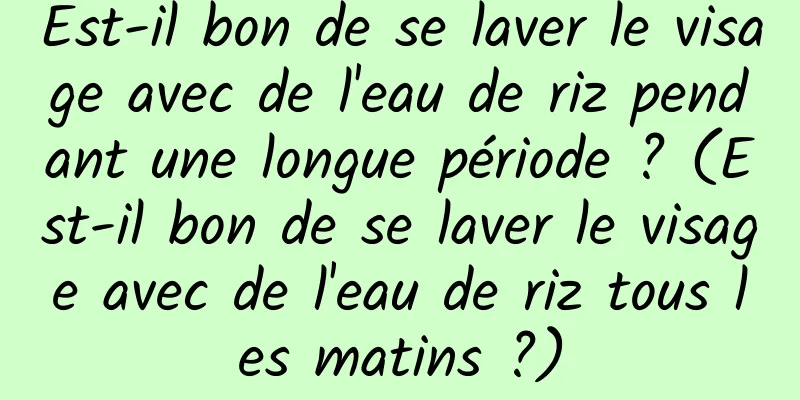 Est-il bon de se laver le visage avec de l'eau de riz pendant une longue période ? (Est-il bon de se laver le visage avec de l'eau de riz tous les matins ?)
