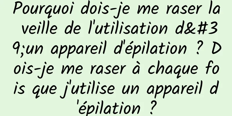 Pourquoi dois-je me raser la veille de l'utilisation d'un appareil d'épilation ? Dois-je me raser à chaque fois que j'utilise un appareil d'épilation ?