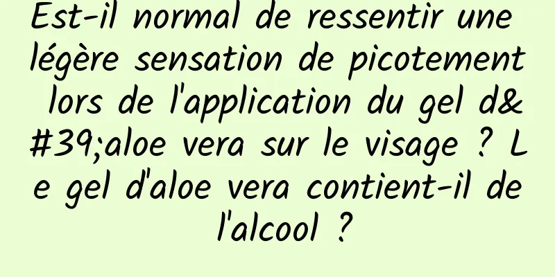 Est-il normal de ressentir une légère sensation de picotement lors de l'application du gel d'aloe vera sur le visage ? Le gel d'aloe vera contient-il de l'alcool ?
