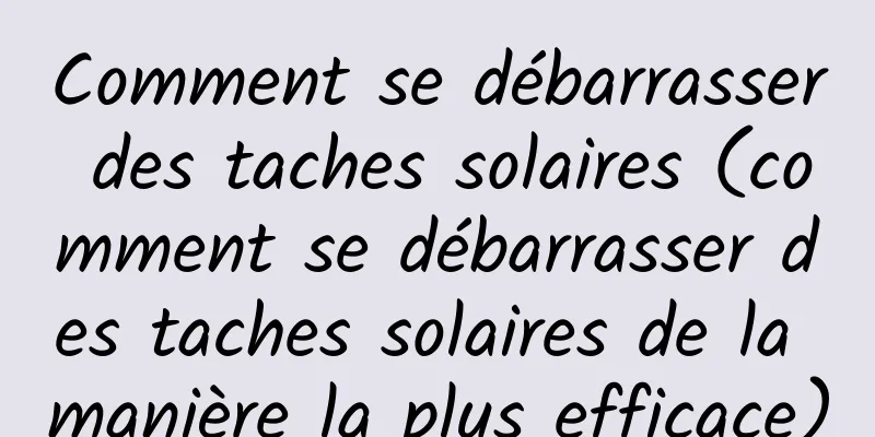 Comment se débarrasser des taches solaires (comment se débarrasser des taches solaires de la manière la plus efficace)