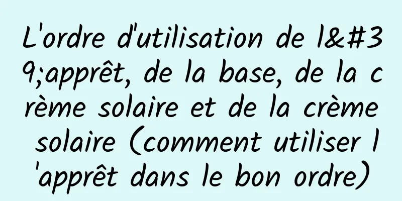 L'ordre d'utilisation de l'apprêt, de la base, de la crème solaire et de la crème solaire (comment utiliser l'apprêt dans le bon ordre)