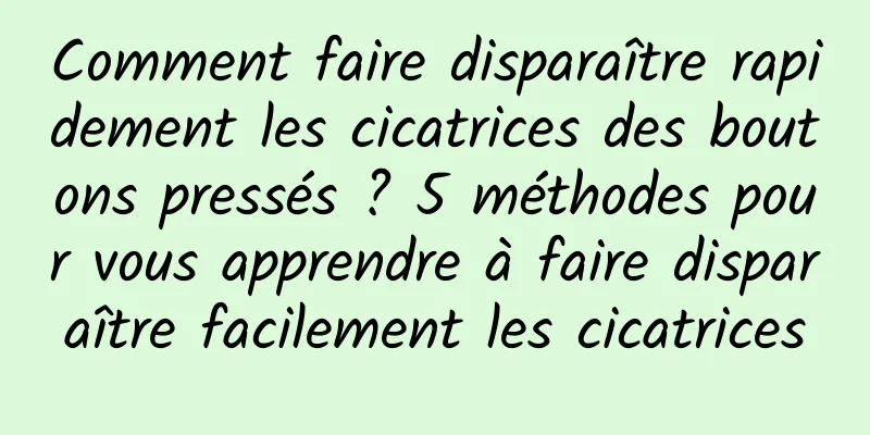 Comment faire disparaître rapidement les cicatrices des boutons pressés ? 5 méthodes pour vous apprendre à faire disparaître facilement les cicatrices