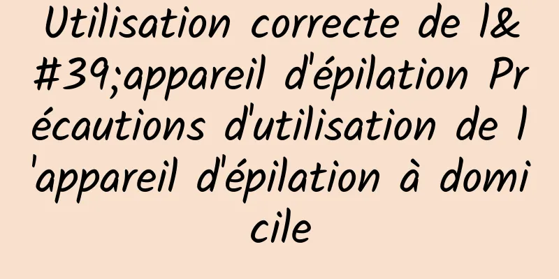 Utilisation correcte de l'appareil d'épilation Précautions d'utilisation de l'appareil d'épilation à domicile