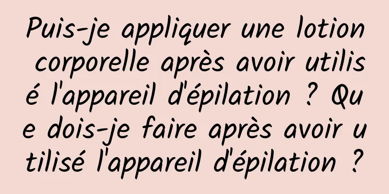 Puis-je appliquer une lotion corporelle après avoir utilisé l'appareil d'épilation ? Que dois-je faire après avoir utilisé l'appareil d'épilation ?