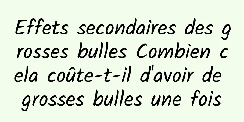 Effets secondaires des grosses bulles Combien cela coûte-t-il d'avoir de grosses bulles une fois
