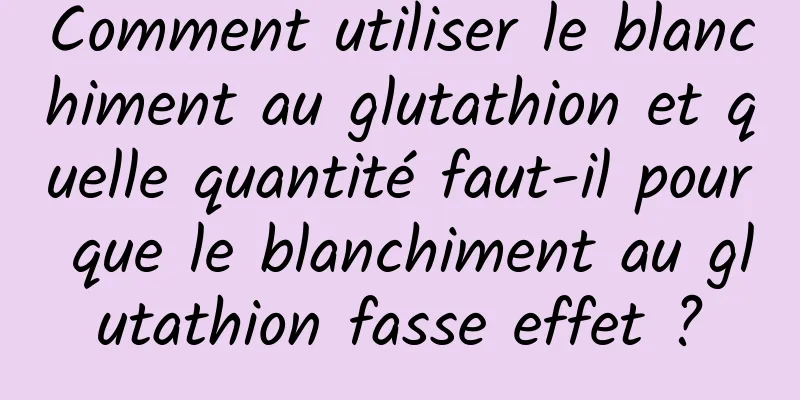 Comment utiliser le blanchiment au glutathion et quelle quantité faut-il pour que le blanchiment au glutathion fasse effet ?