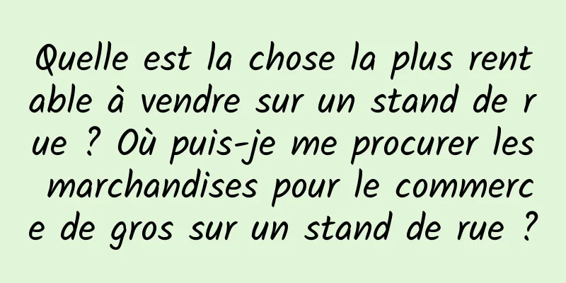 Quelle est la chose la plus rentable à vendre sur un stand de rue ? Où puis-je me procurer les marchandises pour le commerce de gros sur un stand de rue ?