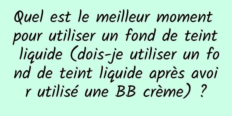 Quel est le meilleur moment pour utiliser un fond de teint liquide (dois-je utiliser un fond de teint liquide après avoir utilisé une BB crème) ?