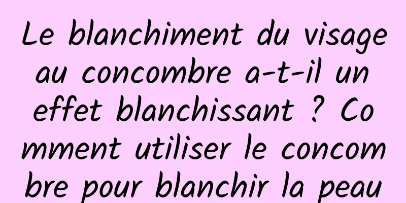 Le blanchiment du visage au concombre a-t-il un effet blanchissant ? Comment utiliser le concombre pour blanchir la peau