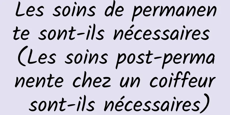 Les soins de permanente sont-ils nécessaires (Les soins post-permanente chez un coiffeur sont-ils nécessaires)