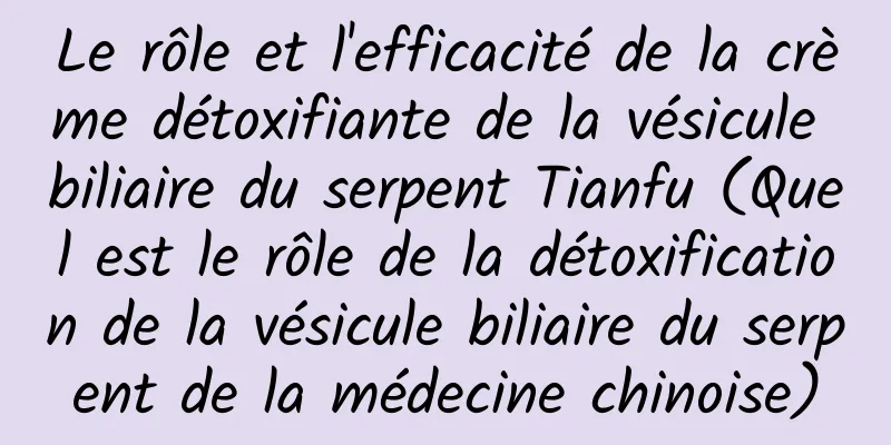 Le rôle et l'efficacité de la crème détoxifiante de la vésicule biliaire du serpent Tianfu (Quel est le rôle de la détoxification de la vésicule biliaire du serpent de la médecine chinoise)