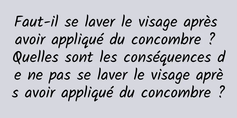 Faut-il se laver le visage après avoir appliqué du concombre ? Quelles sont les conséquences de ne pas se laver le visage après avoir appliqué du concombre ?