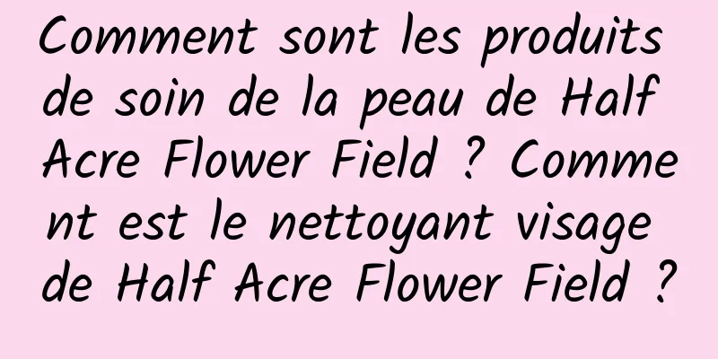 Comment sont les produits de soin de la peau de Half Acre Flower Field ? Comment est le nettoyant visage de Half Acre Flower Field ?