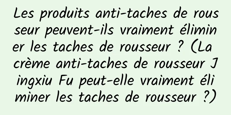 Les produits anti-taches de rousseur peuvent-ils vraiment éliminer les taches de rousseur ? (La crème anti-taches de rousseur Jingxiu Fu peut-elle vraiment éliminer les taches de rousseur ?)