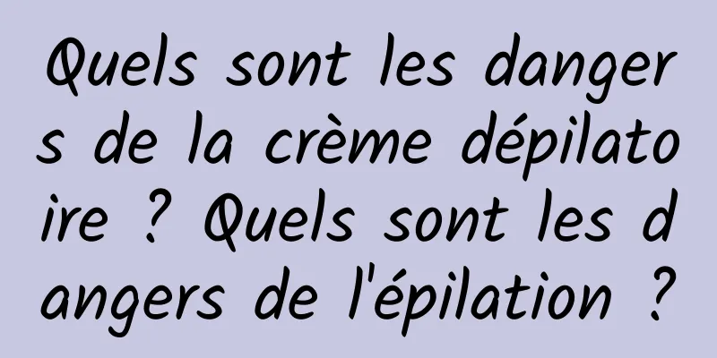 Quels sont les dangers de la crème dépilatoire ? Quels sont les dangers de l'épilation ?