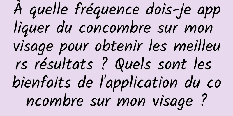 À quelle fréquence dois-je appliquer du concombre sur mon visage pour obtenir les meilleurs résultats ? Quels sont les bienfaits de l'application du concombre sur mon visage ?