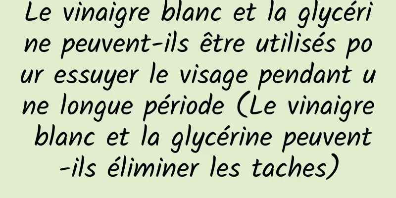 Le vinaigre blanc et la glycérine peuvent-ils être utilisés pour essuyer le visage pendant une longue période (Le vinaigre blanc et la glycérine peuvent-ils éliminer les taches)