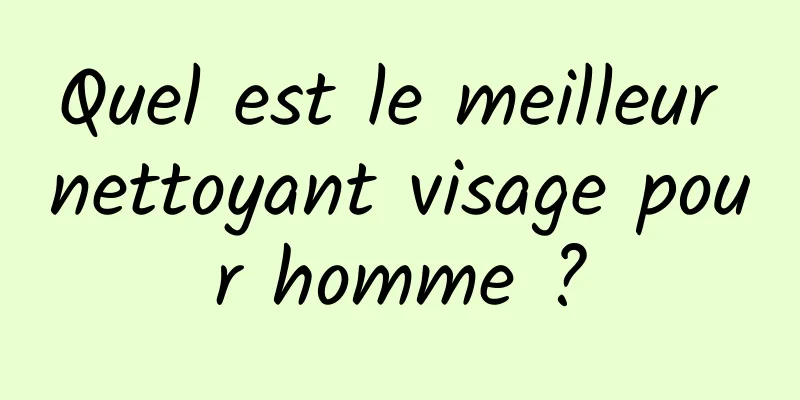 Quel est le meilleur nettoyant visage pour homme ?