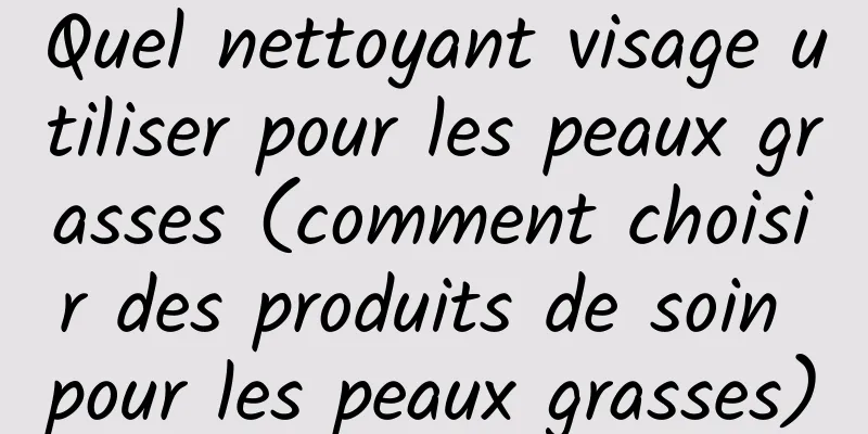 Quel nettoyant visage utiliser pour les peaux grasses (comment choisir des produits de soin pour les peaux grasses)