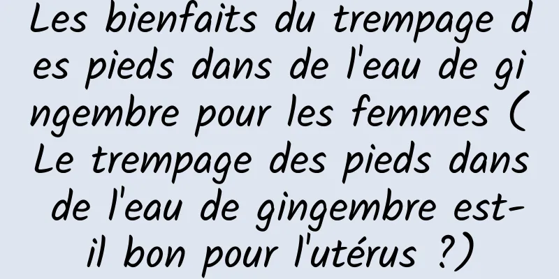 Les bienfaits du trempage des pieds dans de l'eau de gingembre pour les femmes (Le trempage des pieds dans de l'eau de gingembre est-il bon pour l'utérus ?)