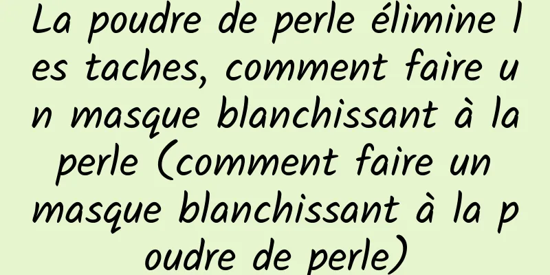La poudre de perle élimine les taches, comment faire un masque blanchissant à la perle (comment faire un masque blanchissant à la poudre de perle)