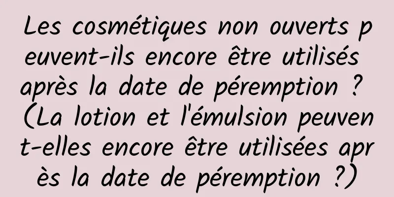 Les cosmétiques non ouverts peuvent-ils encore être utilisés après la date de péremption ? (La lotion et l'émulsion peuvent-elles encore être utilisées après la date de péremption ?)