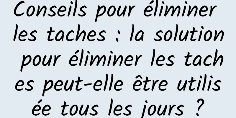 Conseils pour éliminer les taches : la solution pour éliminer les taches peut-elle être utilisée tous les jours ?
