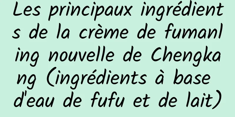 Les principaux ingrédients de la crème de fumanling nouvelle de Chengkang (ingrédients à base d'eau de fufu et de lait)