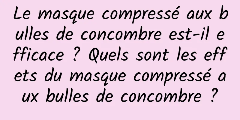 Le masque compressé aux bulles de concombre est-il efficace ? Quels sont les effets du masque compressé aux bulles de concombre ?