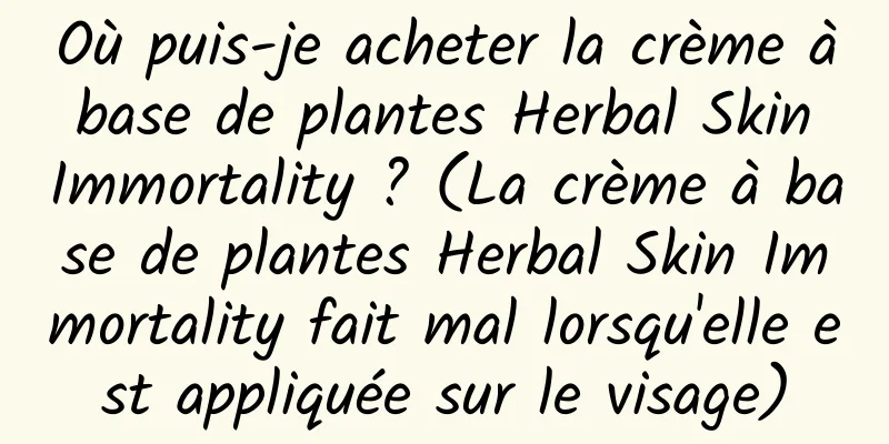 Où puis-je acheter la crème à base de plantes Herbal Skin Immortality ? (La crème à base de plantes Herbal Skin Immortality fait mal lorsqu'elle est appliquée sur le visage)
