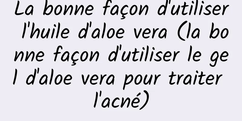 La bonne façon d'utiliser l'huile d'aloe vera (la bonne façon d'utiliser le gel d'aloe vera pour traiter l'acné)