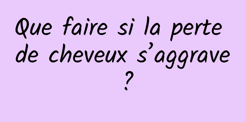 Que faire si la perte de cheveux s’aggrave ?