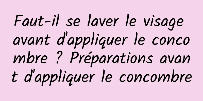 Faut-il se laver le visage avant d'appliquer le concombre ? Préparations avant d'appliquer le concombre