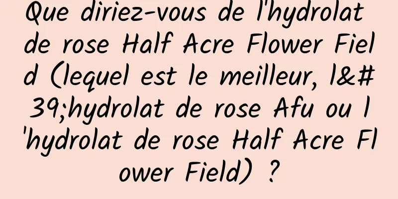 Que diriez-vous de l'hydrolat de rose Half Acre Flower Field (lequel est le meilleur, l'hydrolat de rose Afu ou l'hydrolat de rose Half Acre Flower Field) ?