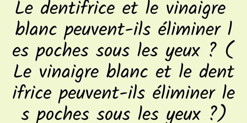 Le dentifrice et le vinaigre blanc peuvent-ils éliminer les poches sous les yeux ? (Le vinaigre blanc et le dentifrice peuvent-ils éliminer les poches sous les yeux ?)