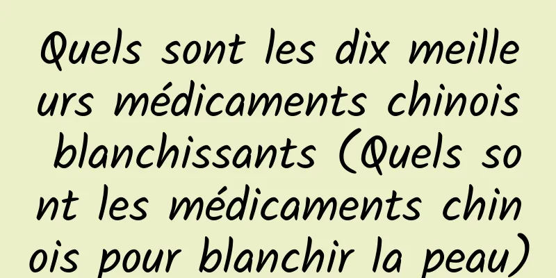 Quels sont les dix meilleurs médicaments chinois blanchissants (Quels sont les médicaments chinois pour blanchir la peau)