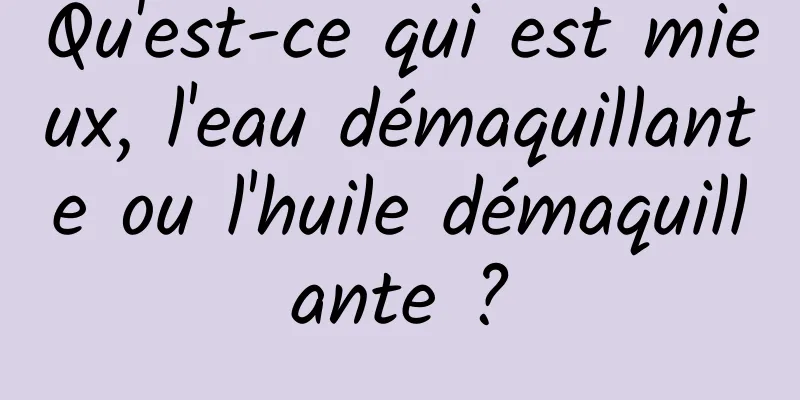 Qu'est-ce qui est mieux, l'eau démaquillante ou l'huile démaquillante ?