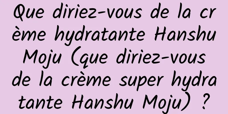 Que diriez-vous de la crème hydratante Hanshu Moju (que diriez-vous de la crème super hydratante Hanshu Moju) ?