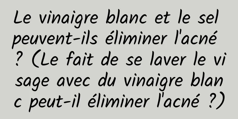 Le vinaigre blanc et le sel peuvent-ils éliminer l'acné ? (Le fait de se laver le visage avec du vinaigre blanc peut-il éliminer l'acné ?)