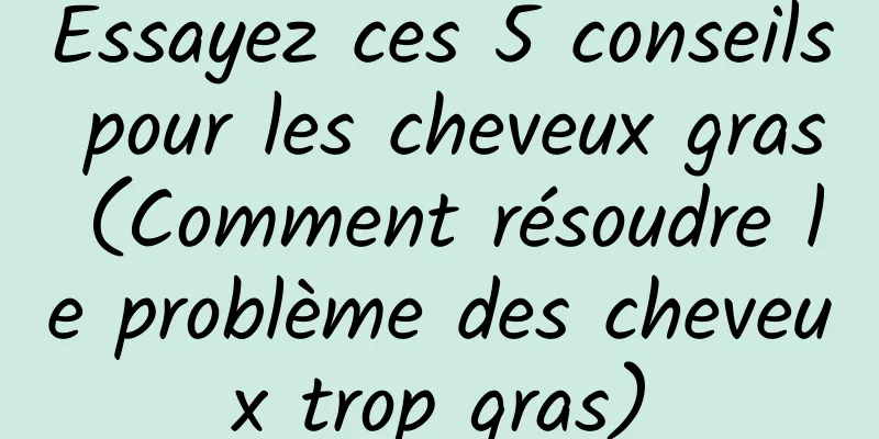 Essayez ces 5 conseils pour les cheveux gras (Comment résoudre le problème des cheveux trop gras)