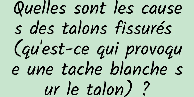 Quelles sont les causes des talons fissurés (qu'est-ce qui provoque une tache blanche sur le talon) ?