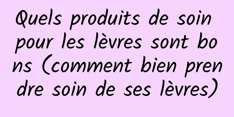 Quels produits de soin pour les lèvres sont bons (comment bien prendre soin de ses lèvres)
