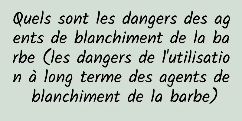 Quels sont les dangers des agents de blanchiment de la barbe (les dangers de l'utilisation à long terme des agents de blanchiment de la barbe)