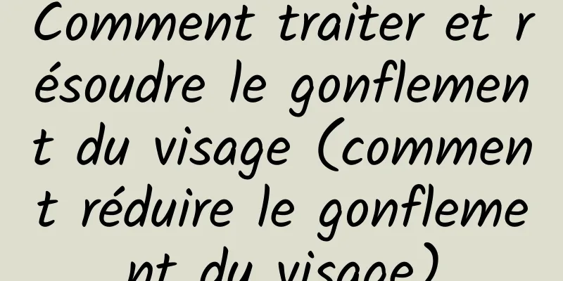 Comment traiter et résoudre le gonflement du visage (comment réduire le gonflement du visage)
