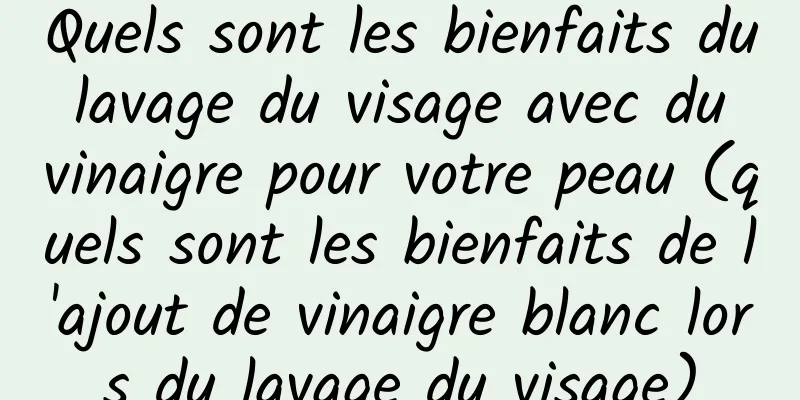 Quels sont les bienfaits du lavage du visage avec du vinaigre pour votre peau (quels sont les bienfaits de l'ajout de vinaigre blanc lors du lavage du visage)