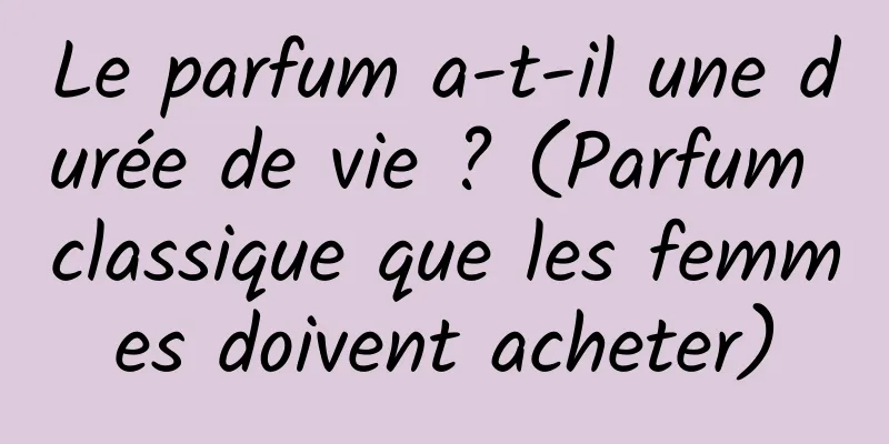 Le parfum a-t-il une durée de vie ? (Parfum classique que les femmes doivent acheter)