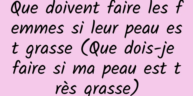 Que doivent faire les femmes si leur peau est grasse (Que dois-je faire si ma peau est très grasse)